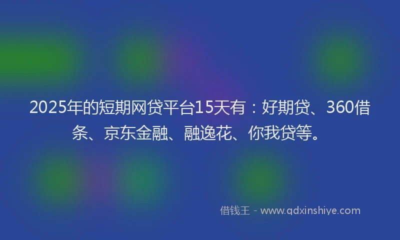 2025年的短期网贷平台15天有：好期贷、360借条、京东金融、融逸花、你我贷等。