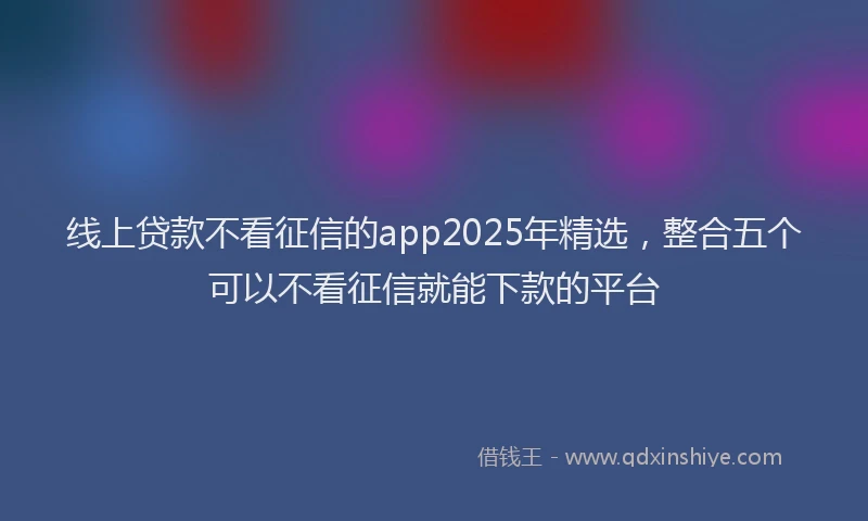 线上贷款不看征信的app2025年精选，整合五个可以不看征信就能下款的平台