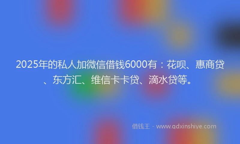 2025年的私人加微信借钱6000有：花呗、惠商贷、东方汇、维信卡卡贷、滴水贷等。
