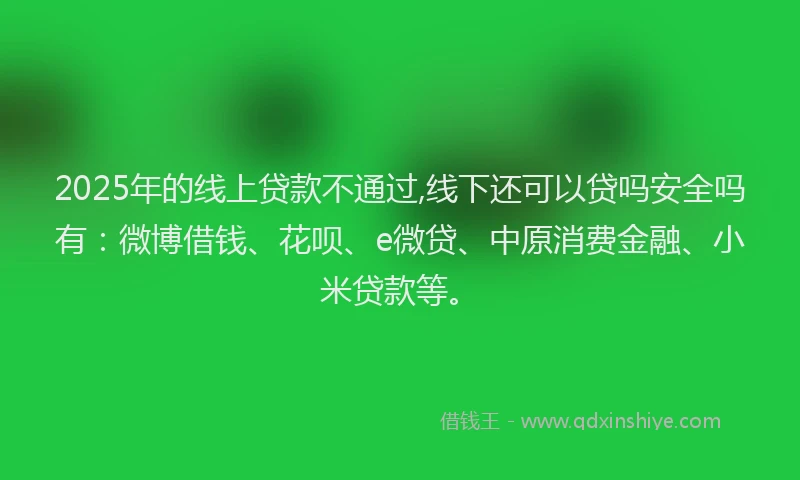 2025年的线上贷款不通过,线下还可以贷吗安全吗有：微博借钱、花呗、e微贷、中原消费金融、小米贷款等。