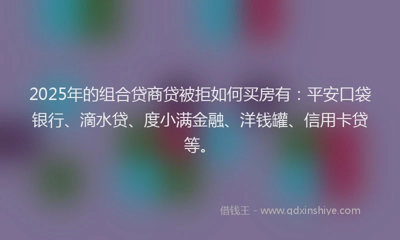 2025年的组合贷商贷被拒如何买房有：平安口袋银行、滴水贷、度小满金融、洋钱罐、信用卡贷等。