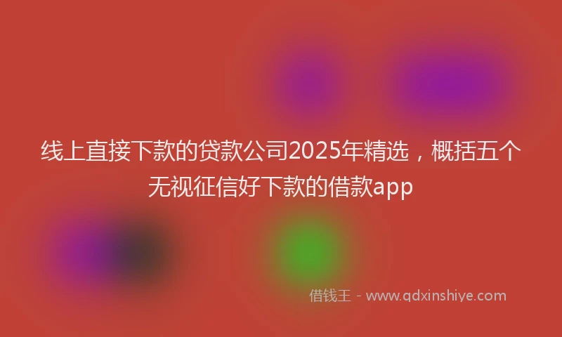 线上直接下款的贷款公司2025年精选，概括五个无视征信好下款的借款app