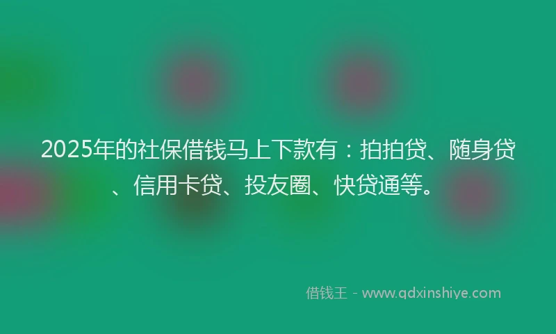 2025年的社保借钱马上下款有：拍拍贷、随身贷、信用卡贷、投友圈、快贷通等。