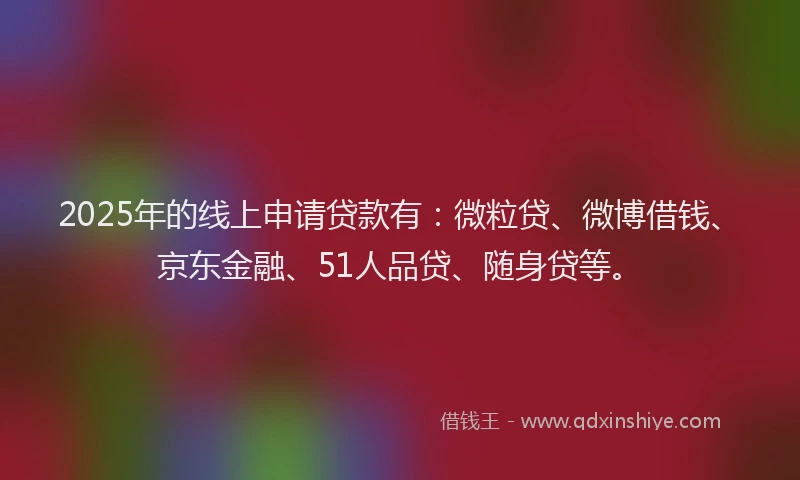2025年的线上申请贷款有:微粒贷、微博借钱、京东金融、51人品贷、随身贷等。