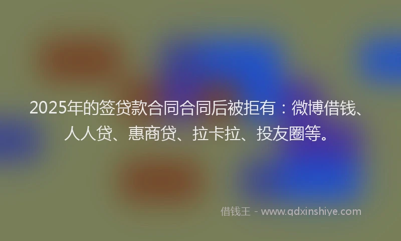 2025年的签贷款合同合同后被拒有：微博借钱、人人贷、惠商贷、拉卡拉、投友圈等。