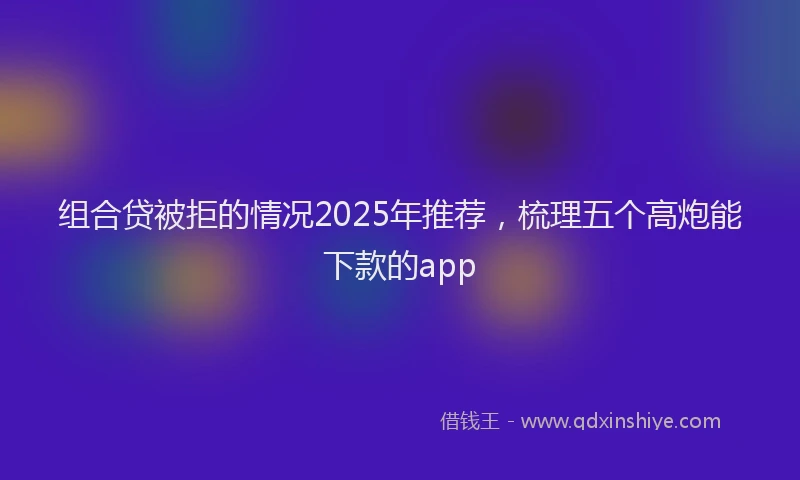 组合贷被拒的情况2025年推荐，梳理五个高炮能下款的app