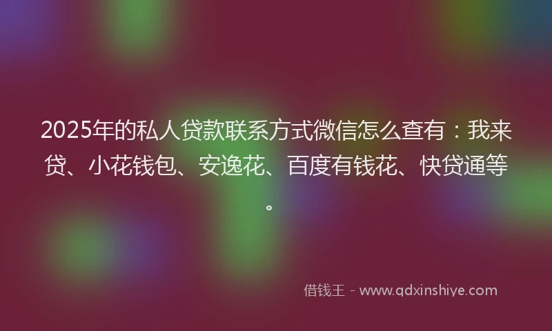 2025年的私人贷款联系方式微信怎么查有：我来贷、小花钱包、安逸花、百度有钱花、快贷通等。