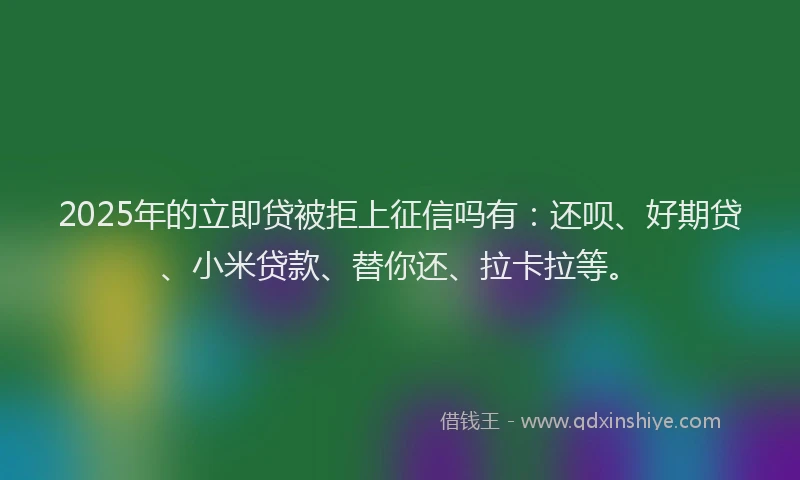 2025年的立即贷被拒上征信吗有：还呗、好期贷、小米贷款、替你还、拉卡拉等。