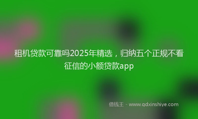 租机贷款可靠吗2025年精选，归纳五个正规不看征信的小额贷款app