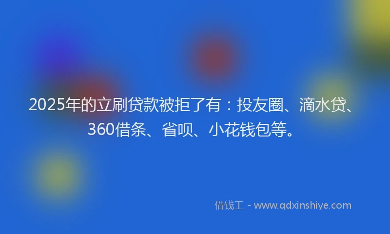 2025年的立刷贷款被拒了有：投友圈、滴水贷、360借条、省呗、小花钱包等。