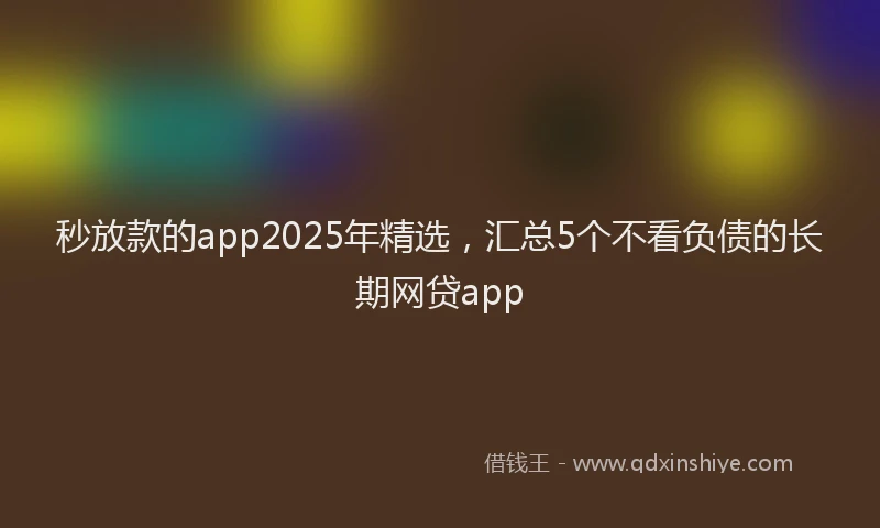 秒放款的app2025年精选，汇总5个不看负债的长期网贷app