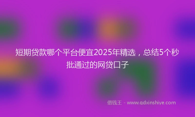 短期贷款哪个平台便宜2025年精选，总结5个秒批通过的网贷口子