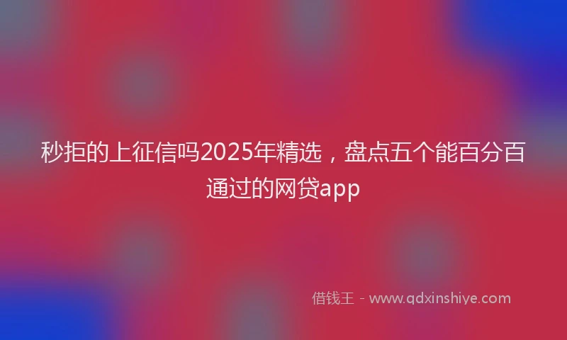 秒拒的上征信吗2025年精选，盘点五个能百分百通过的网贷app