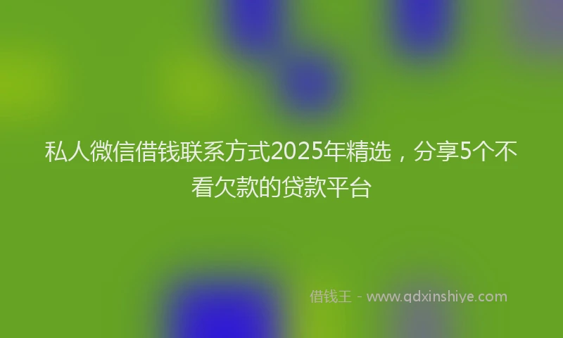 私人微信借钱联系方式2025年精选，分享5个不看欠款的贷款平台