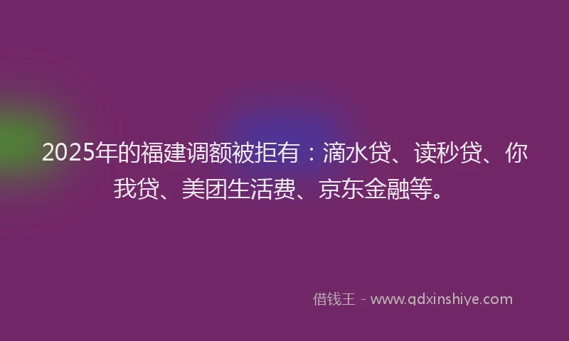 2025年的福建调额被拒有：滴水贷、读秒贷、你我贷、美团生活费、京东金融等。