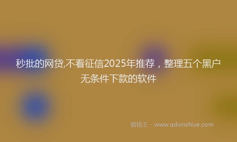 秒批的网贷,不看征信2025年推荐，整理五个黑户无条件下款的软件