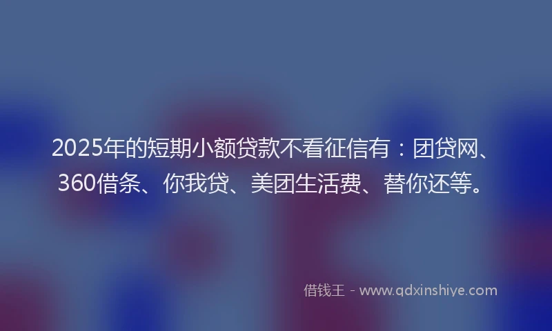 2025年的短期小额贷款不看征信有：团贷网、360借条、你我贷、美团生活费、替你还等。