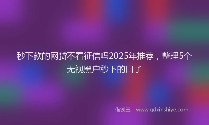秒下款的网贷不看征信吗2025年推荐，整理5个无视黑户秒下的口子