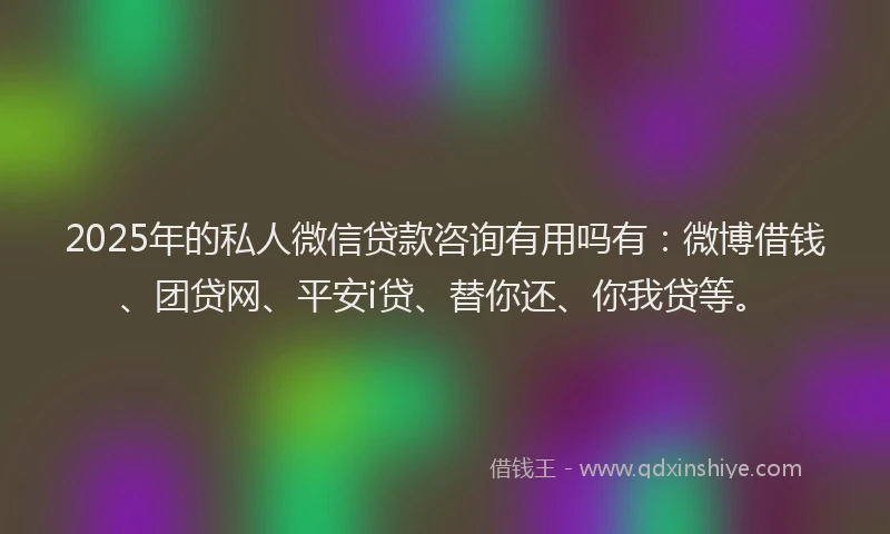 2025年的私人微信贷款咨询有用吗有：微博借钱、团贷网、平安i贷、替你还、你我贷等。