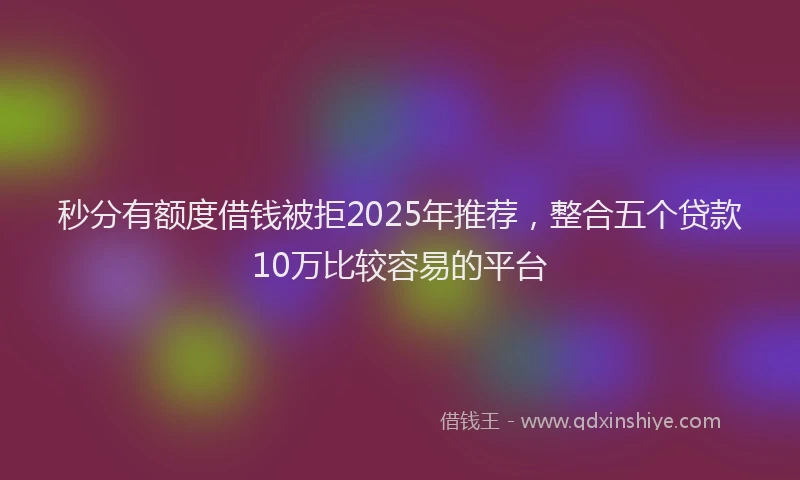 秒分有额度借钱被拒2025年推荐，整合五个贷款10万比较容易的平台