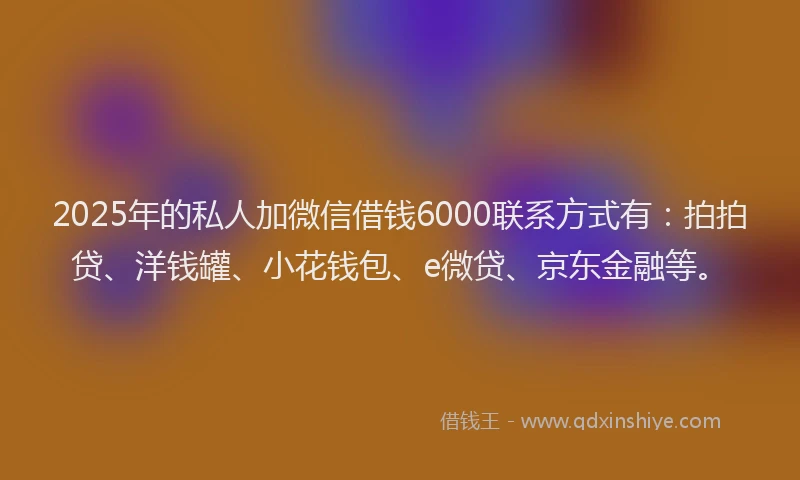 2025年的私人加微信借钱6000联系方式有：拍拍贷、洋钱罐、小花钱包、e微贷、京东金融等。