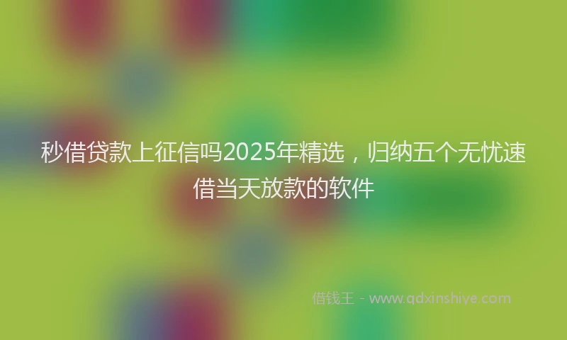 秒借贷款上征信吗2025年精选，归纳五个无忧速借当天放款的软件
