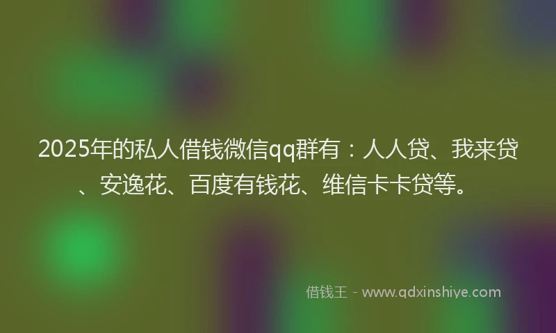 2025年的私人借钱微信qq群有：人人贷、我来贷、安逸花、百度有钱花、维信卡卡贷等。