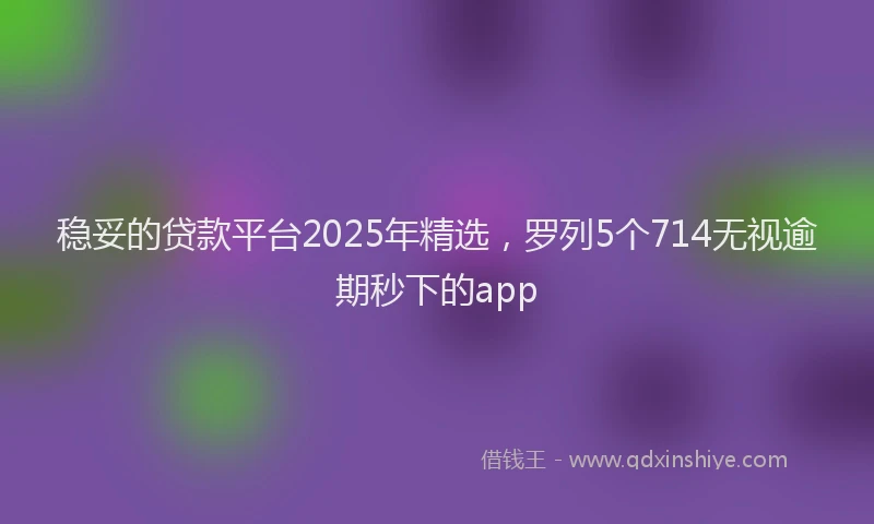 稳妥的贷款平台2025年精选，罗列5个714无视逾期秒下的app