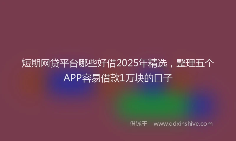 短期网贷平台哪些好借2025年精选，整理五个APP容易借款1万块的口子