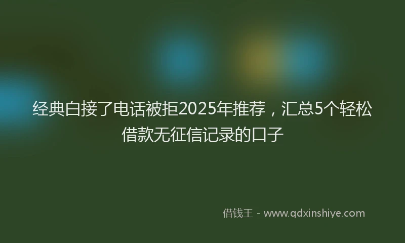 经典白接了电话被拒2025年推荐，汇总5个轻松借款无征信记录的口子