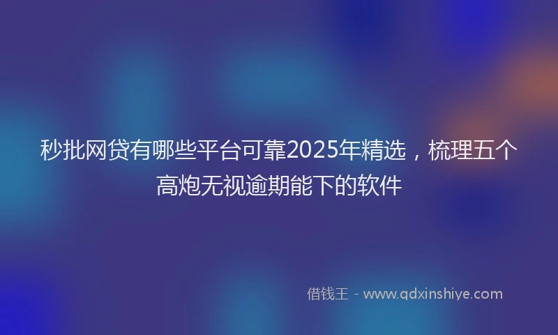 秒批网贷有哪些平台可靠2025年精选，梳理五个高炮无视逾期能下的软件