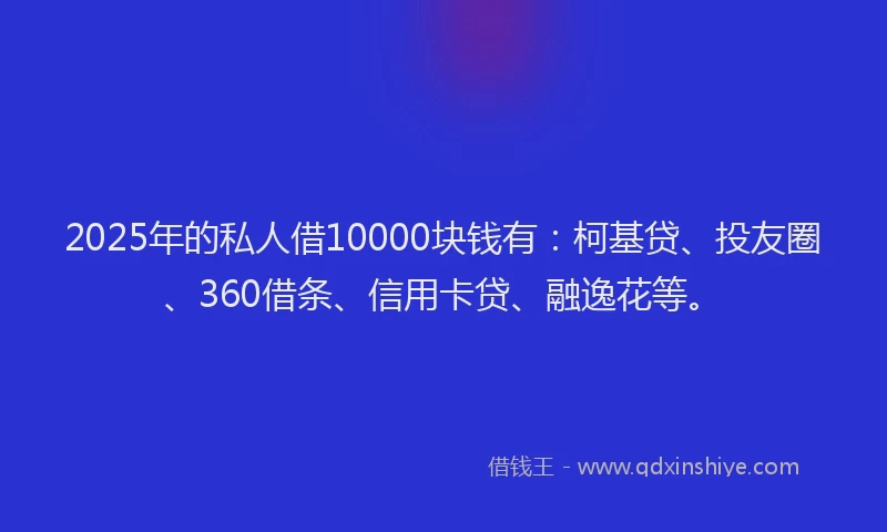 2025年的私人借10000块钱有：柯基贷、投友圈、360借条、信用卡贷、融逸花等。