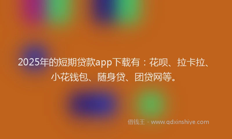 2025年的短期贷款app下载有：花呗、拉卡拉、小花钱包、随身贷、团贷网等。