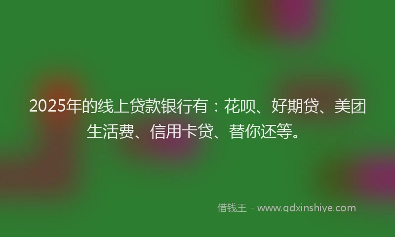 2025年的线上贷款银行有：花呗、好期贷、美团生活费、信用卡贷、替你还等。