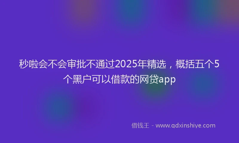 秒啦会不会审批不通过2025年精选，概括五个5个黑户可以借款的网贷app