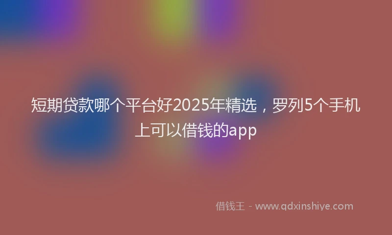 短期贷款哪个平台好2025年精选，罗列5个手机上可以借钱的app
