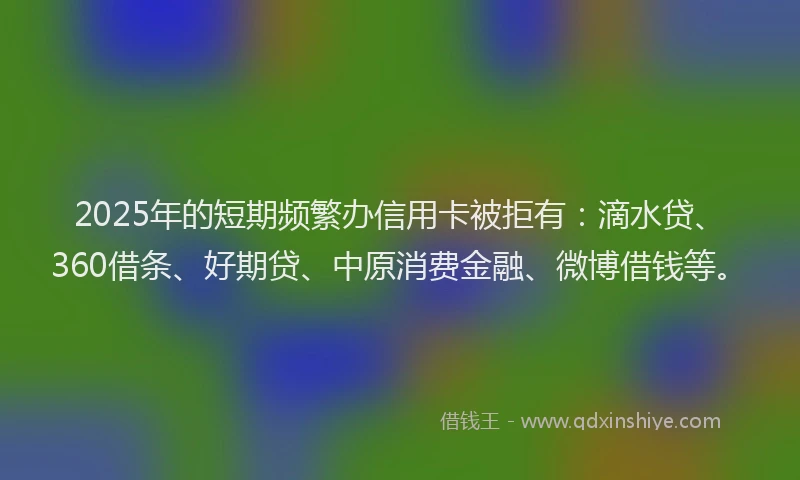 2025年的短期频繁办信用卡被拒有：滴水贷、360借条、好期贷、中原消费金融、微博借钱等。