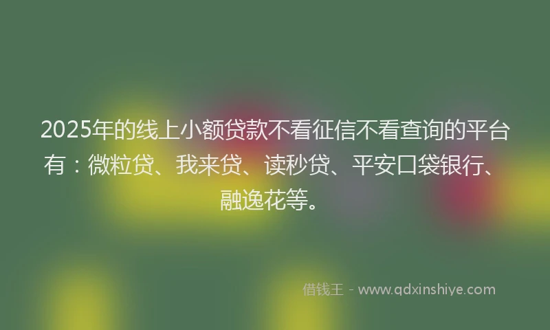 2025年的线上小额贷款不看征信不看查询的平台有：微粒贷、我来贷、读秒贷、平安口袋银行、融逸花等。