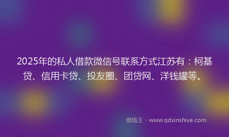2025年的私人借款微信号联系方式江苏有：柯基贷、信用卡贷、投友圈、团贷网、洋钱罐等。