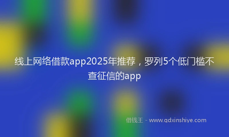 线上网络借款app2025年推荐，罗列5个低门槛不查征信的app