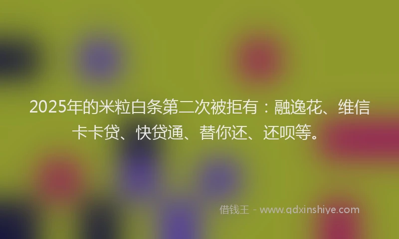 2025年的米粒白条第二次被拒有：融逸花、维信卡卡贷、快贷通、替你还、还呗等。