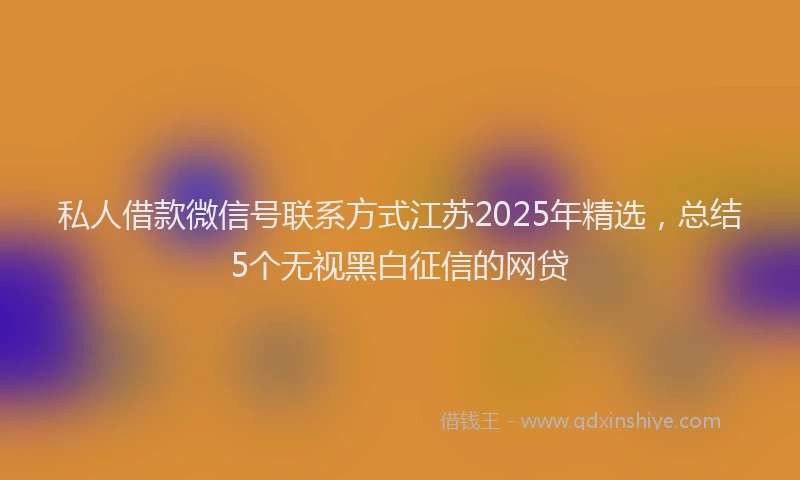 私人借款微信号联系方式江苏2025年精选，总结5个无视黑白征信的网贷