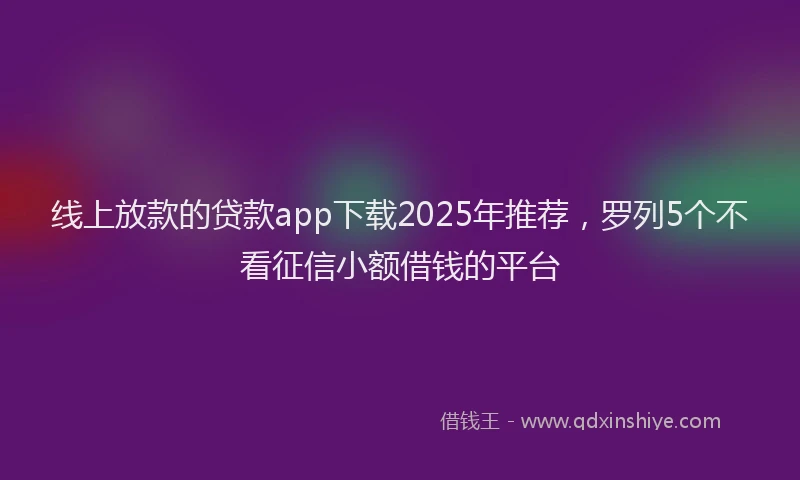 线上放款的贷款app下载2025年推荐，罗列5个不看征信小额借钱的平台