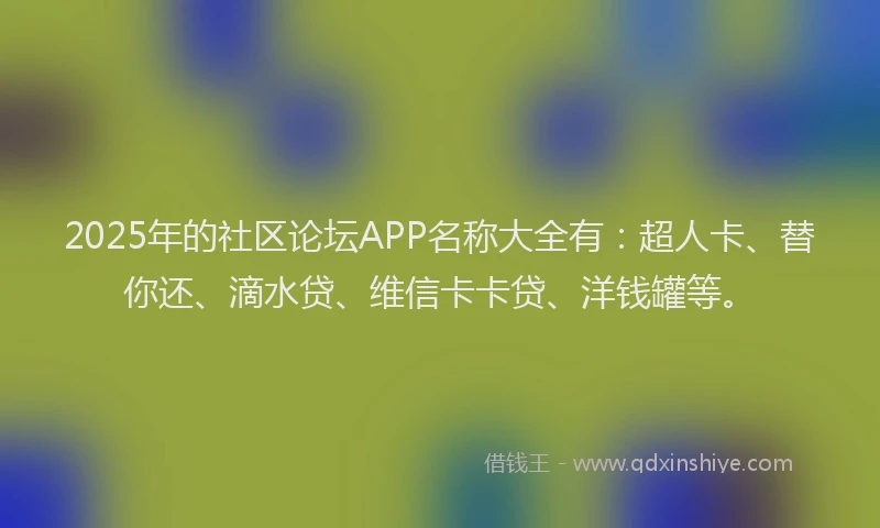 2025年的社区论坛APP名称大全有：超人卡、替你还、滴水贷、维信卡卡贷、洋钱罐等。