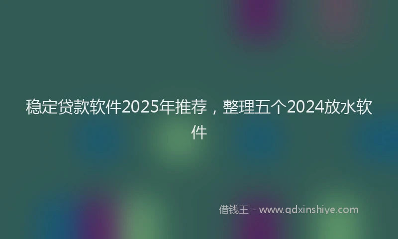 稳定贷款软件2025年推荐，整理五个2024放水软件