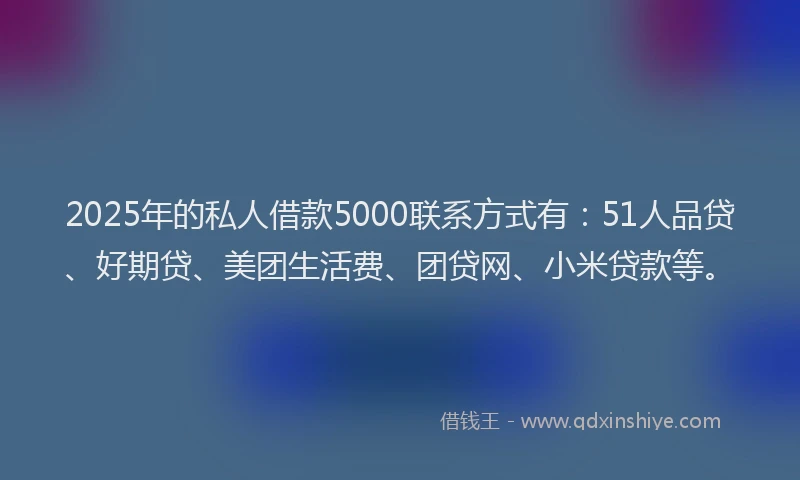 2025年的私人借款5000联系方式有：51人品贷、好期贷、美团生活费、团贷网、小米贷款等。