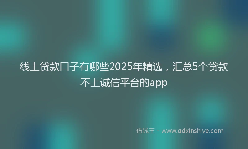 线上贷款口子有哪些2025年精选，汇总5个贷款不上诚信平台的app