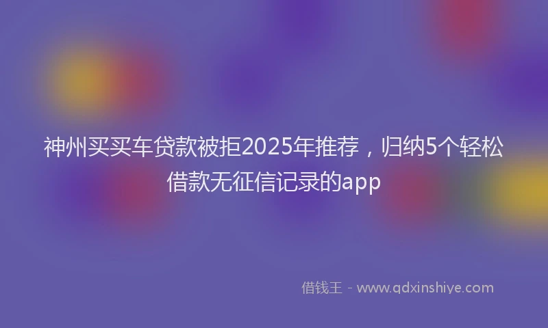 神州买买车贷款被拒2025年推荐，归纳5个轻松借款无征信记录的app