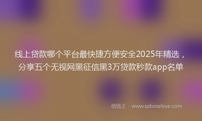 线上贷款哪个平台最快捷方便安全2025年精选，分享五个无视网黑征信黑3万贷款秒款app名单