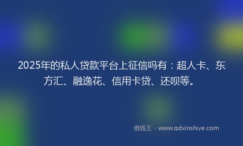 2025年的私人贷款平台上征信吗有：超人卡、东方汇、融逸花、信用卡贷、还呗等。